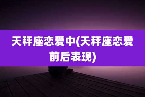 天秤座恋爱中(天秤座恋爱前后表现)