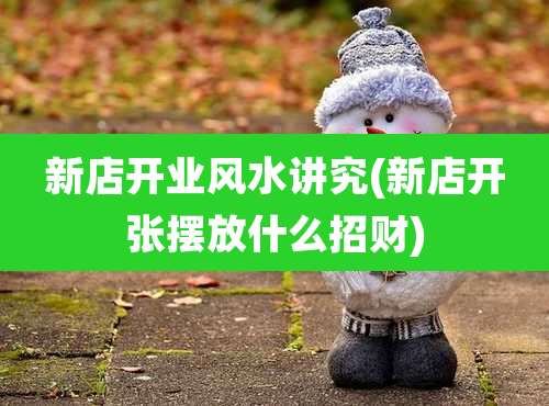 新店开业风水讲究(新店开张摆放什么招财)