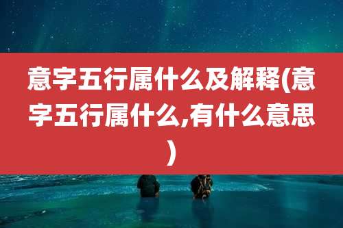 意字五行属什么及解释(意字五行属什么,有什么意思)
