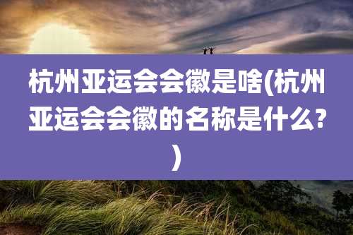 杭州亚运会会徽是啥(杭州亚运会会徽的名称是什么?)
