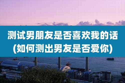 测试男朋友是否喜欢我的话(如何测出男友是否爱你)