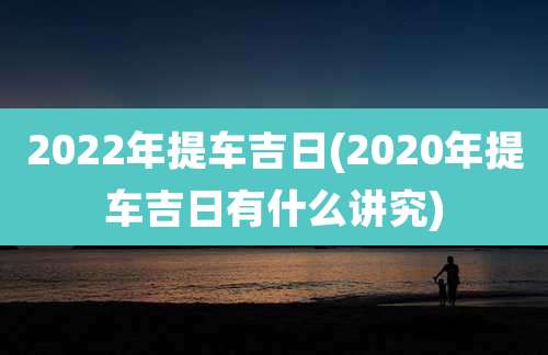 2022年提车吉日(2020年提车吉日有什么讲究)