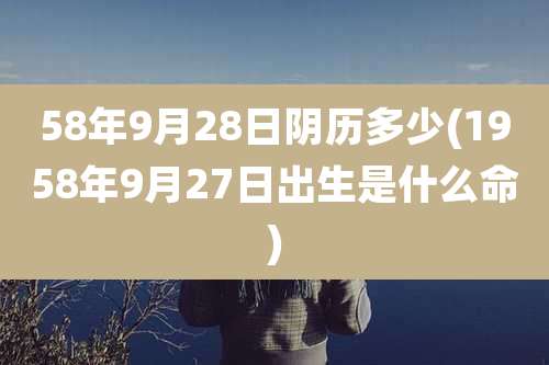 58年9月28日阴历多少(1958年9月27日出生是什么命)