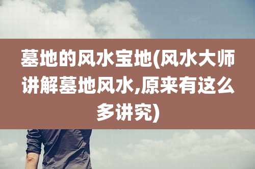 墓地的风水宝地(风水大师讲解墓地风水,原来有这么多讲究)