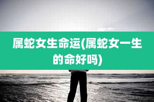 属蛇女生命运(属蛇女一生的命好吗)