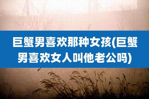 巨蟹男喜欢那种女孩(巨蟹男喜欢女人叫他老公吗)