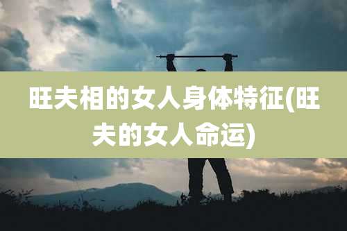 旺夫相的女人身体特征(旺夫的女人命运)