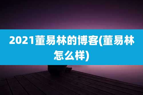2021董易林的博客(董易林怎么样)