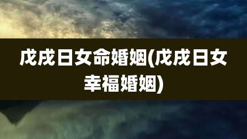 戊戌日女命婚姻(戊戌日女幸福婚姻)