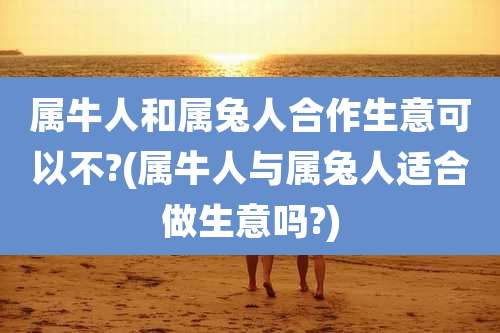 属牛人和属兔人合作生意可以不?(属牛人与属兔人适合做生意吗?)