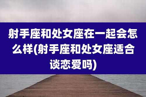 射手座和处女座在一起会怎么样(射手座和处女座适合谈恋爱吗)