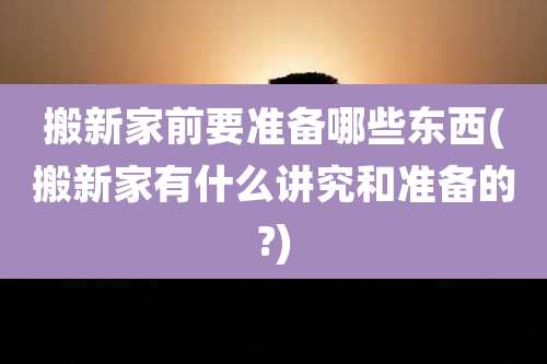 搬新家前要准备哪些东西(搬新家有什么讲究和准备的?)