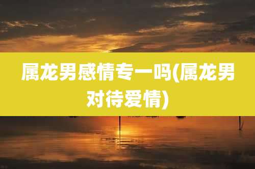 属龙男感情专一吗(属龙男对待爱情)