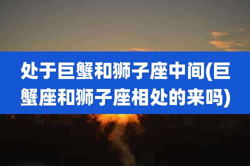 处于巨蟹和狮子座中间(巨蟹座和狮子座相处的来吗)