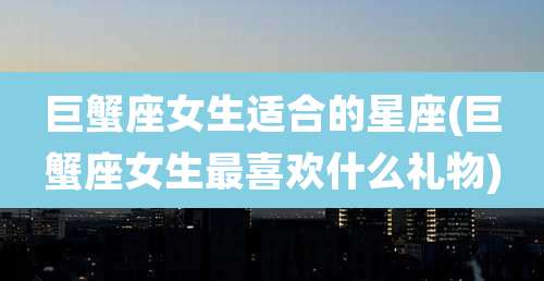 巨蟹座女生适合的星座(巨蟹座女生最喜欢什么礼物)