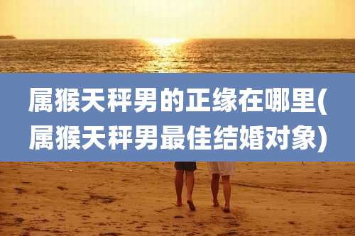 属猴天秤男的正缘在哪里(属猴天秤男最佳结婚对象)