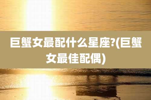 巨蟹女最配什么星座?(巨蟹女最佳配偶)