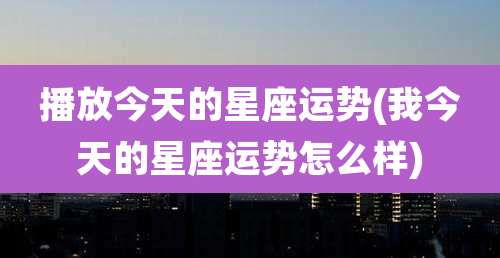 播放今天的星座运势(我今天的星座运势怎么样)
