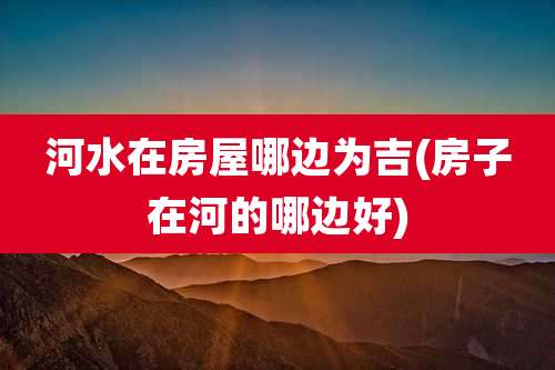 河水在房屋哪边为吉(房子在河的哪边好)