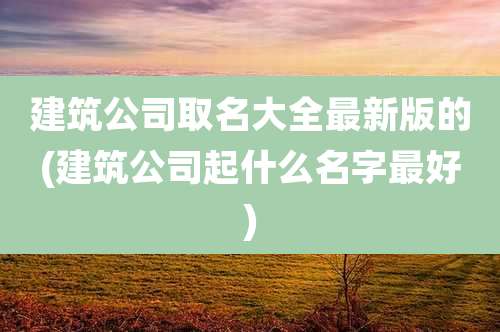 建筑公司取名大全最新版的(建筑公司起什么名字最好)
