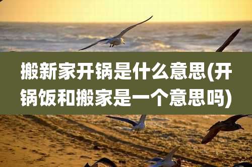 搬新家开锅是什么意思(开锅饭和搬家是一个意思吗)