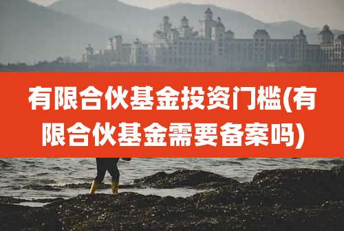 有限合伙基金投资门槛(有限合伙基金需要备案吗)