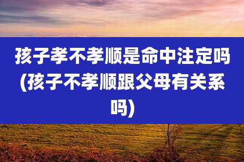 孩子孝不孝顺是命中注定吗(孩子不孝顺跟父母有关系吗)