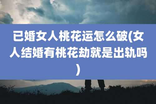 已婚女人桃花运怎么破(女人结婚有桃花劫就是出轨吗)