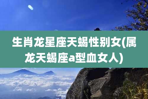 生肖龙星座天蝎性别女(属龙天蝎座a型血女人)