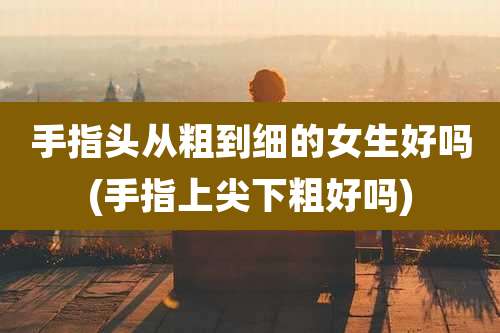 手指头从粗到细的女生好吗(手指上尖下粗好吗)