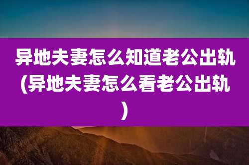 异地夫妻怎么知道老公出轨(异地夫妻怎么看老公出轨)