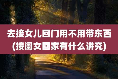 去接女儿回门用不用带东西(接闺女回家有什么讲究)