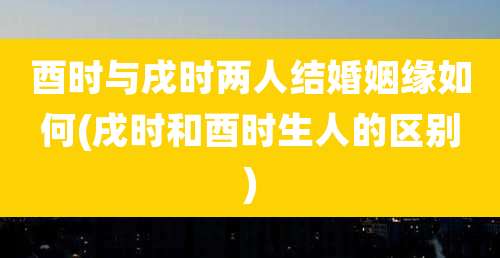 酉时与戌时两人结婚姻缘如何(戌时和酉时生人的区别)
