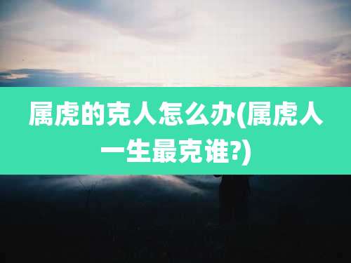 属虎的克人怎么办(属虎人一生最克谁?)