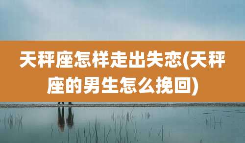 天秤座怎样走出失恋(天秤座的男生怎么挽回)