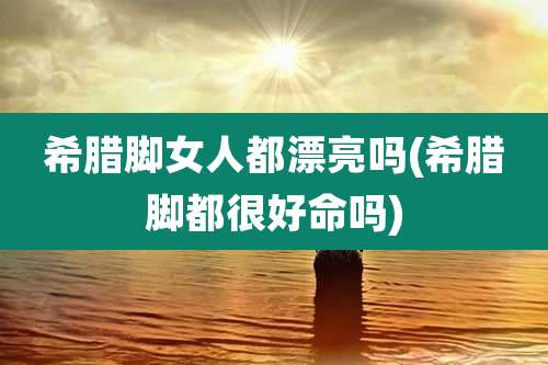 希腊脚女人都漂亮吗(希腊脚都很好命吗)