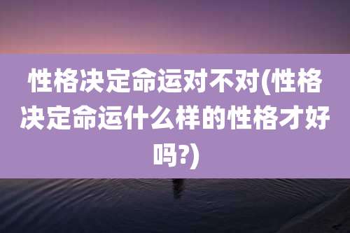 性格决定命运对不对(性格决定命运什么样的性格才好吗?)