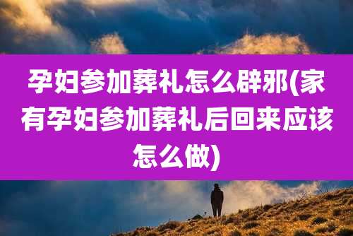 孕妇参加葬礼怎么辟邪(家有孕妇参加葬礼后回来应该怎么做)