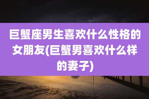 巨蟹座男生喜欢什么性格的女朋友(巨蟹男喜欢什么样的妻子)