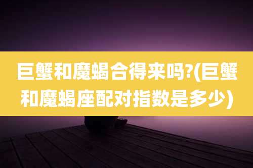 巨蟹和魔蝎合得来吗?(巨蟹和魔蝎座配对指数是多少)