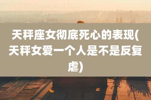 天秤座女彻底死心的表现(天秤女爱一个人是不是反复虐)