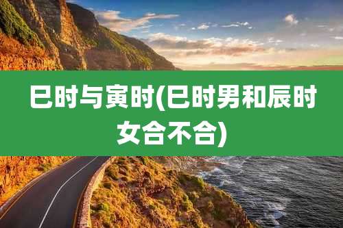 巳时与寅时(巳时男和辰时女合不合)