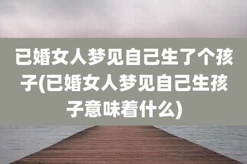 已婚女人梦见自己生了个孩子(已婚女人梦见自己生孩子意味着什么)