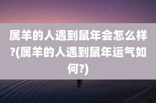 属羊的人遇到鼠年会怎么样?(属羊的人遇到鼠年运气如何?)