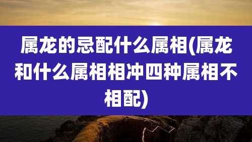 属龙的忌配什么属相(属龙和什么属相相冲四种属相不相配)