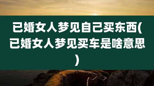 已婚女人梦见自己买东西(已婚女人梦见买车是啥意思)
