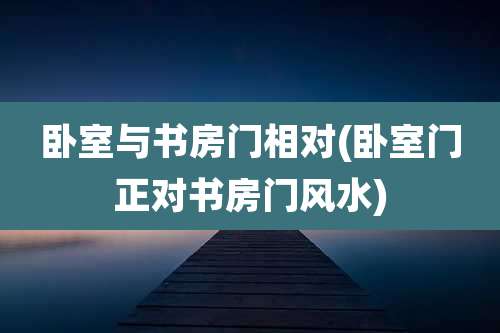 卧室与书房门相对(卧室门正对书房门风水)