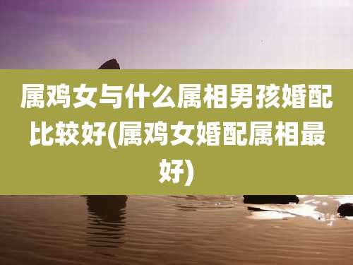 属鸡女与什么属相男孩婚配比较好(属鸡女婚配属相最好)