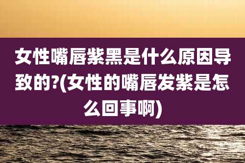 女性嘴唇紫黑是什么原因导致的?(女性的嘴唇发紫是怎么回事啊)