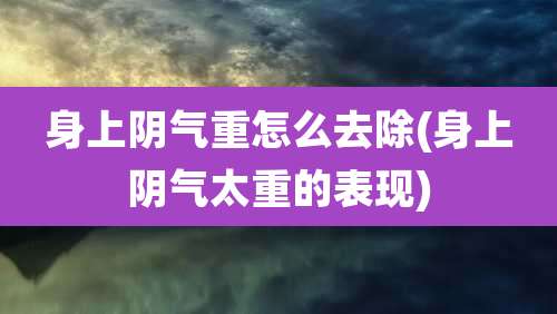 身上阴气重怎么去除(身上阴气太重的表现)